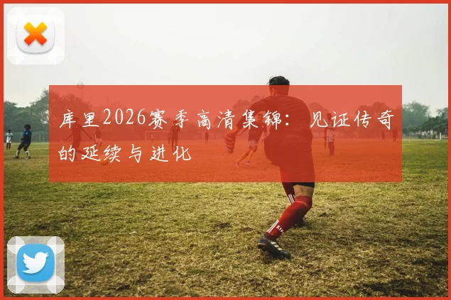 库里2026赛季高清集锦：见证传奇的延续与进化