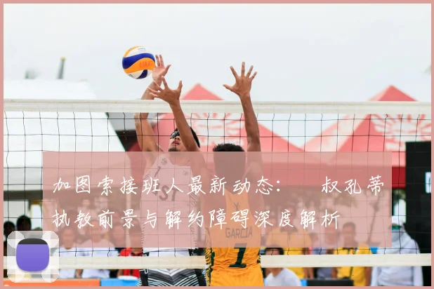 加图索接班人最新动态：囧叔孔蒂执教前景与解约障碍深度解析