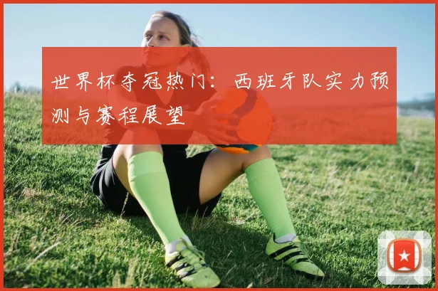 世界杯夺冠热门：西班牙队实力预测与赛程展望