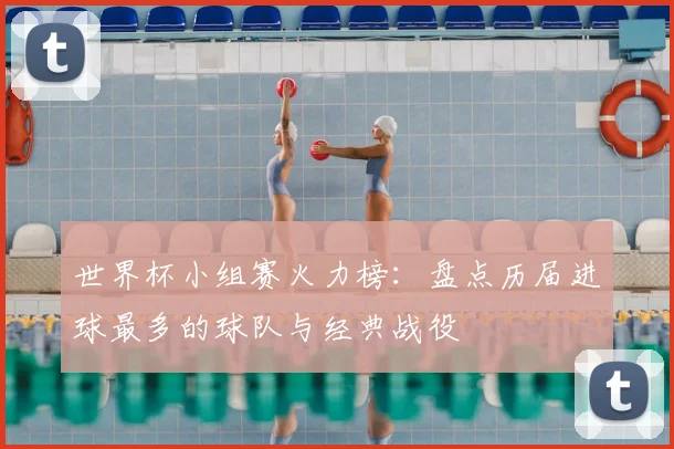 世界杯小组赛火力榜：盘点历届进球最多的球队与经典战役