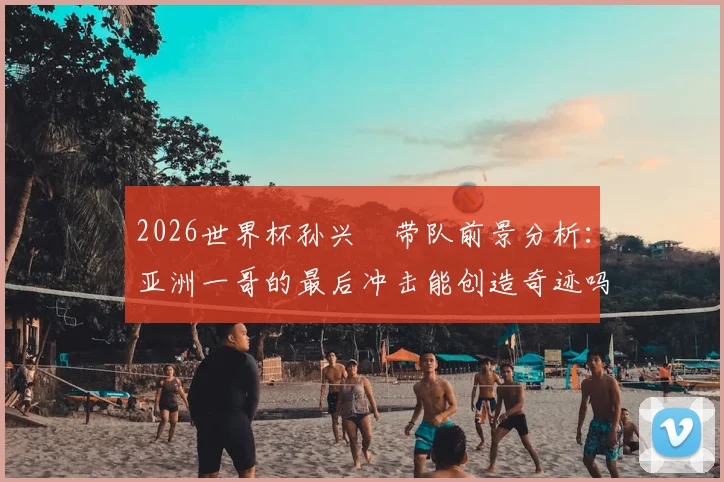 2026世界杯孙兴慜带队前景分析：亚洲一哥的最后冲击能创造奇迹吗？