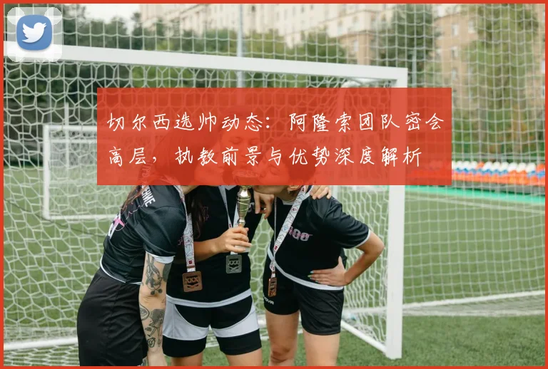 切尔西选帅动态：阿隆索团队密会高层，执教前景与优势深度解析