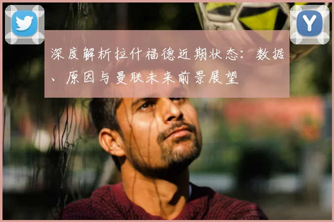 深度解析拉什福德近期状态：数据、原因与曼联未来前景展望