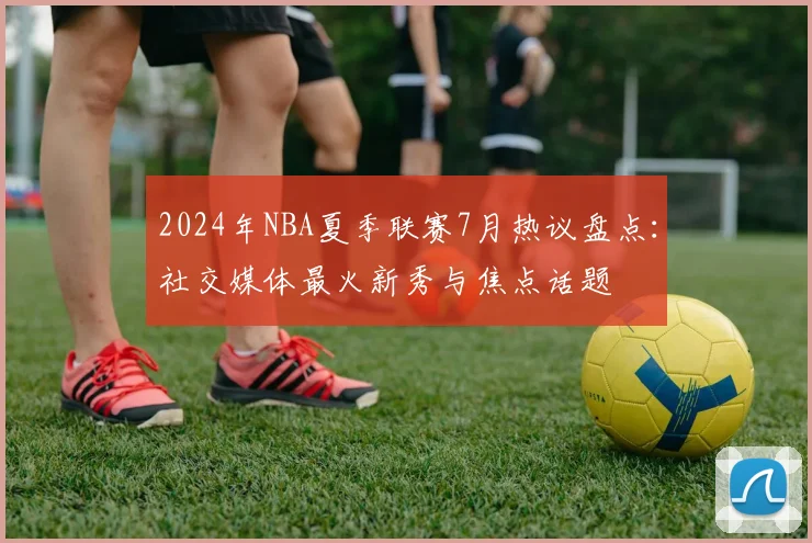 2024年NBA夏季联赛7月热议盘点：社交媒体最火新秀与焦点话题