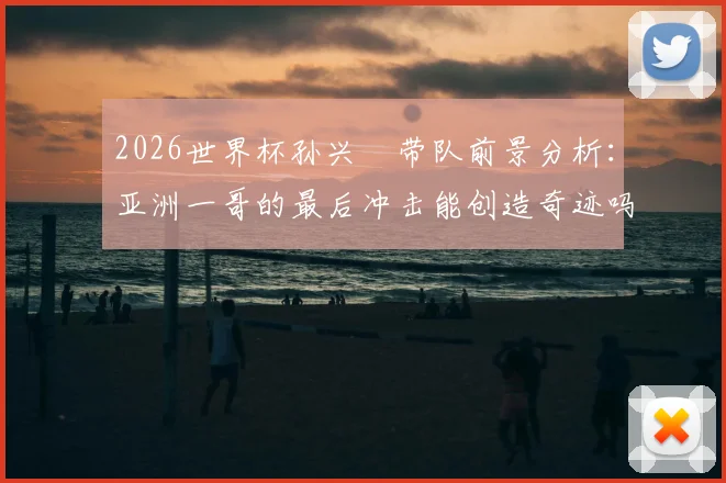 2026世界杯孙兴慜带队前景分析：亚洲一哥的最后冲击能创造奇迹吗？