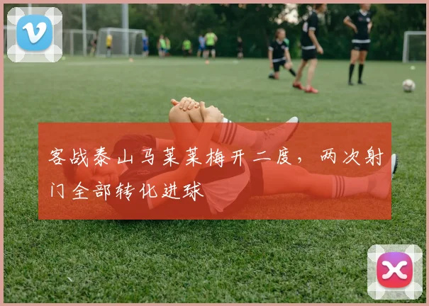 客战泰山马莱莱梅开二度，两次射门全部转化进球