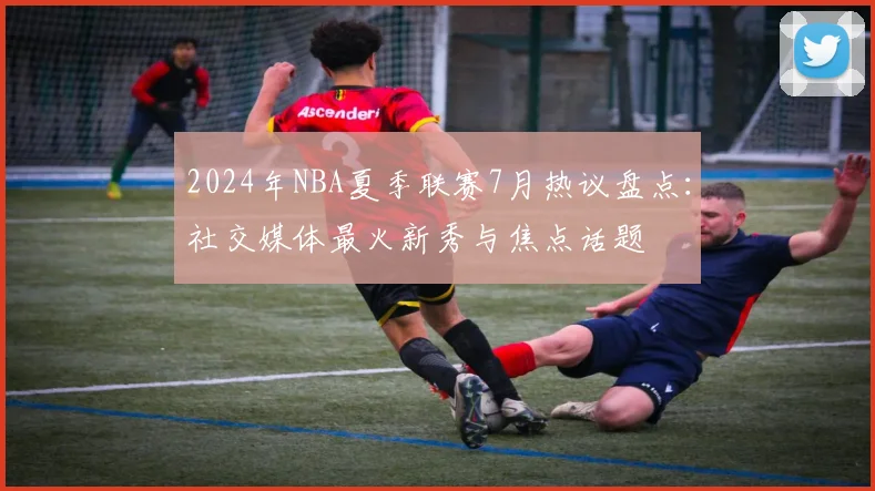 2024年NBA夏季联赛7月热议盘点：社交媒体最火新秀与焦点话题