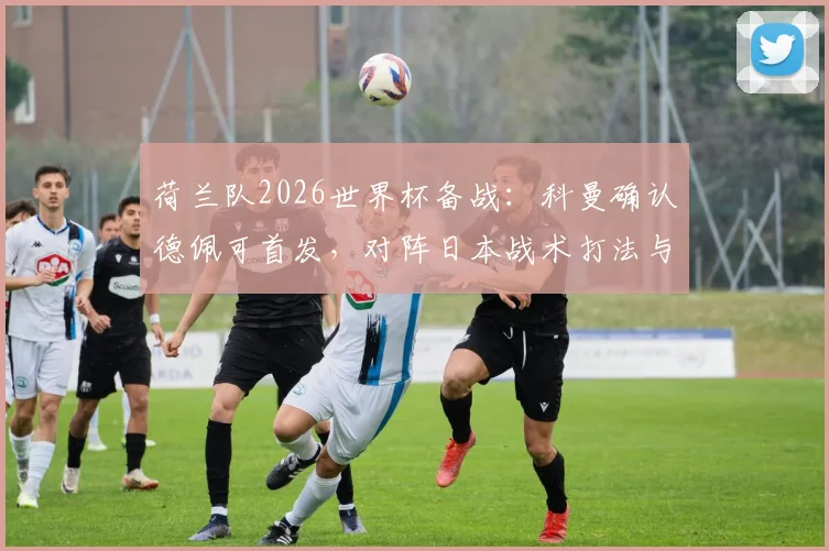荷兰队2026世界杯备战：科曼确认德佩可首发，对阵日本战术打法与历史战绩全解析