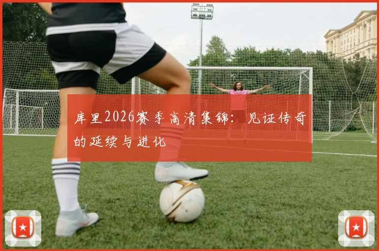库里2026赛季高清集锦：见证传奇的延续与进化