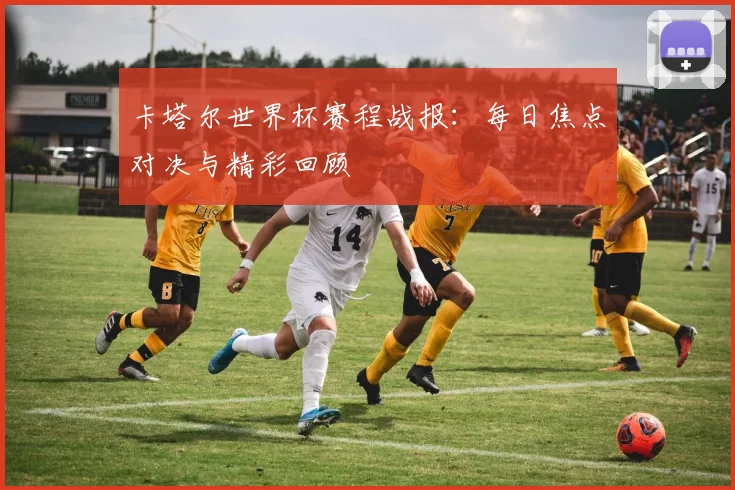 卡塔尔世界杯赛程战报：每日焦点对决与精彩回顾