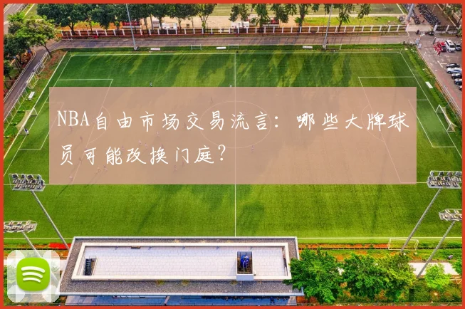 NBA自由市场交易流言：哪些大牌球员可能改换门庭？