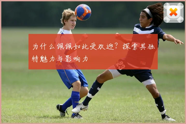 为什么佩佩如此受欢迎?探索其独特魅力与影响力