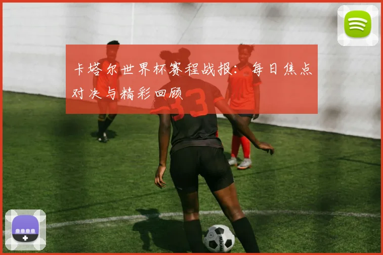 卡塔尔世界杯赛程战报：每日焦点对决与精彩回顾