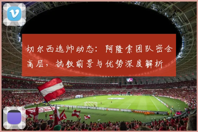 切尔西选帅动态：阿隆索团队密会高层，执教前景与优势深度解析